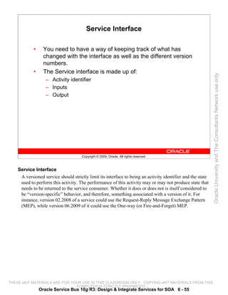 Service Interface

            •     You need to have a way of keeping track of what has
                  changed with the interface as well as the different version
                  numbers.
            •     The Service interface is made up of:




                                                                                                             Oracle University and The Consultants Network use only
                   – Activity identifier
                   – Inputs
                   – Output




                                      Copyright © 2009, Oracle. All rights reserved.



    Service Interface
     A versioned service should strictly limit its interface to being an activity identifier and the state
     used to perform this activity. The performance of this activity may or may not produce state that
     needs to be returned to the service consumer. Whether it does or does not is itself considered to
     be “version-specific” behavior, and therefore, something associated with a version of it. For
     instance, version 02.2008 of a service could use the Request-Reply Message Exchange Pattern
     (MEP), while version 06.2009 of it could use the One-way (or Fire-and-Forget) MEP.




THESE eKIT MATERIALS ARE FOR YOUR USE IN THIS CLASSROOM ONLY. COPYING eKIT MATERIALS FROM THIS
                               COMPUTER IS STRICTLY PROHIBITED
                Oracle Service Bus 10g R3: Design & Integrate Services for SOA 6 - 55
 