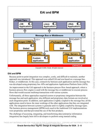 EAI and BPM

            «Client Tier»
                  «VB                             «Java                                  «Web
                  Application»                    Application»                           Application»




                                                                                                              Oracle University and The Consultants Network use only
                                     Message Bus or Middleware
                                     C/C++                                                IDOCs/BAPI
            «Packaged CRM»                                   «Packaged ERP»


                      Siebel                                                SAP
                                                    JAM                                                 RMI
                             «Mainframe»                                              «App. Server»

                                  Custom                                                  EJB
                                  application                                             application


                                     Copyright © 2009, Oracle. All rights reserved.



    EAI and BPM
     Because point-to-point integration was complex, costly, and difficult to maintain, another
     approach was introduced. This approach was called EAI and was based on a message bus,
     broker, or middleware. In this case, connectivity between each application and the message bus
     was developed using proprietary bus APIs and application Application Platform Suite (APS).
     An improvement to the EAI approach is the business process flow–based approach, where a
     business process flow engine is used with the message bus or middleware to execute process
     flows that would execute multistep transactions with various systems.
     Unfortunately, all three approaches required custom or proprietary integration between the
     message bus and each application; also different and proprietary data formats are involved at
     each integration point. In addition, each application is tightly coupled to the message bus; all the
     applications need to know the inner workings of the other applications that they are integrated
     with. The integration between systems is granular and it is tightly coupled by message types.
     The business process management (BPM) tools used in the traditional EAI implementations
     were proprietary and that prevented the use of the best products.
     The challenge of accessing, integrating, and transforming data (enterprise information
     integration) has largely been left to developers to perform using manual coding.

THESE eKIT MATERIALS ARE FOR YOUR USE IN THIS CLASSROOM ONLY. COPYING eKIT MATERIALS FROM THIS
                               COMPUTER IS STRICTLY PROHIBITED
               Oracle Service Bus 10g R3: Design & Integrate Services for SOA 2 - 6
 