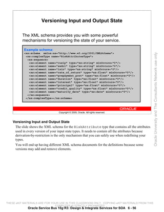 Versioning Input and Output State

          The XML schema provides you with some powerful
          mechanisms for versioning the state of your service.

           Example schema:




                                                                                                       Oracle University and The Consultants Network use only
           <xs:schema xmlns:xs="http://www.w3.org/2001/XMLSchema">
            <xs:complexType name="RiskAttributesType">
             <xs:sequence>
              <xs:element name="cusip" type="xs:string" minOccurs="0"/>
              <xs:element name="sedol" type="xs:string" minOccurs="0"/>
              <xs:element name="isin" type="xs:string" minOccurs="0"/>
              <xs:element name="rate_of_return" type="xs:float” minOccurs="0"/>
              <xs:element name="prepayment_pcnt" type="xs:float" minOccurs="0"/>
              <xs:element name=”duration" type="xs:float" minOccurs="0"/>
              <xs:element name="interest" type="xs:float" minOccurs="0"/>
              <xs:element name="principal" type="xs:float" minOccurs="0"/>
              <xs:element name="credit_quality" type="xs:float" minOccurs="0"/>
              <xs:element name="maturity_date" type="xs:date" minOccurs="0"/>
             </xs:sequence>
            </xs:complexType></xs:schema>




                                    Copyright © 2009, Oracle. All rights reserved.



    Versioning Input and Output State
     The slide shows the XML schema for the RiskAttribute type that contains all the attributes
     used in every version of your input state types. It needs to contain all the attributes because
     derivation-by-restriction is the only mechanism that you can safely use when redefining your
     types.
     You will end up having different XML schema documents for the definitions because some
     versions may add and remove elements.




THESE eKIT MATERIALS ARE FOR YOUR USE IN THIS CLASSROOM ONLY. COPYING eKIT MATERIALS FROM THIS
                               COMPUTER IS STRICTLY PROHIBITED
              Oracle Service Bus 10g R3: Design & Integrate Services for SOA 6 - 56
 