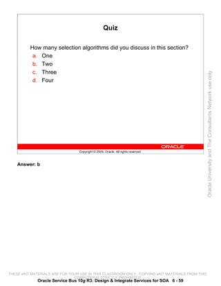 Quiz

          How many selection algorithms did you discuss in this section?
           a. One
           b. Two
           c. Three




                                                                                                 Oracle University and The Consultants Network use only
           d. Four




                                 Copyright © 2009, Oracle. All rights reserved.



    Answer: b




THESE eKIT MATERIALS ARE FOR YOUR USE IN THIS CLASSROOM ONLY. COPYING eKIT MATERIALS FROM THIS
                               COMPUTER IS STRICTLY PROHIBITED
             Oracle Service Bus 10g R3: Design & Integrate Services for SOA 6 - 59
 