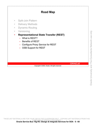 Road Map

           •     Split-Join Pattern
           •     Delivery Methods
           •     Dynamic Routing
           •     Versioning




                                                                                                 Oracle University and The Consultants Network use only
           •     Representational State Transfer (REST)
                  –   What is REST?
                  –   Benefits of REST
                  –   Configure Proxy Service for REST
                  –   OSB Support for REST




                                  Copyright © 2009, Oracle. All rights reserved.




THESE eKIT MATERIALS ARE FOR YOUR USE IN THIS CLASSROOM ONLY. COPYING eKIT MATERIALS FROM THIS
                               COMPUTER IS STRICTLY PROHIBITED
               Oracle Service Bus 10g R3: Design & Integrate Services for SOA 6 - 60
 