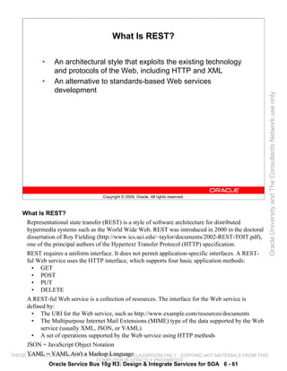 What Is REST?

          •     An architectural style that exploits the existing technology
                and protocols of the Web, including HTTP and XML
          •     An alternative to standards-based Web services
                development




                                                                                                     Oracle University and The Consultants Network use only
                                  Copyright © 2009, Oracle. All rights reserved.



   What Is REST?
    Representational state transfer (REST) is a style of software architecture for distributed
    hypermedia systems such as the World Wide Web. REST was introduced in 2000 in the doctoral
    dissertation of Roy Fielding (http://www.ics.uci.edu/~taylor/documents/2002-REST-TOIT.pdf),
    one of the principal authors of the Hypertext Transfer Protocol (HTTP) specification.
    REST requires a uniform interface. It does not permit application-specific interfaces. A REST-
    ful Web service uses the HTTP interface, which supports four basic application methods:
      • GET
      • POST
      • PUT
      • DELETE
    A REST-ful Web service is a collection of resources. The interface for the Web service is
    defined by:
      • The URI for the Web service, such as http://www.example.com/resources/documents
      • The Multipurpose Internet Mail Extensions (MIME) type of the data supported by the Web
          service (usually XML, JSON, or YAML)
      • A set of operations supported by the Web service using HTTP methods
      JSON = JavaScript Object Notation
THESE YAML = YAML Ain't a Markup LanguageCLASSROOM ONLY.
      eKIT MATERIALS ARE FOR YOUR USE IN THIS                 COPYING eKIT MATERIALS FROM THIS
                                COMPUTER IS STRICTLY PROHIBITED
              Oracle Service Bus 10g R3: Design & Integrate Services for SOA 6 - 61
 
