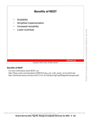 Benefits of REST

           •     Scalability
           •     Simplified implementation
           •     Increased reusability
           •     Lower overhead




                                                                                                 Oracle University and The Consultants Network use only
                                   Copyright © 2009, Oracle. All rights reserved.



    Benefits of REST
     For more information about REST, see
     http://blogs.oracle.com/jamesbayer/2008/07/using_rest_with_oracle_service.html and
     http://download.oracle.com/docs/cd/E13159_01/osb/docs10gr3/pdf/httppollertransport.pdf.




THESE eKIT MATERIALS ARE FOR YOUR USE IN THIS CLASSROOM ONLY. COPYING eKIT MATERIALS FROM THIS
                               COMPUTER IS STRICTLY PROHIBITED
               Oracle Service Bus 10g R3: Design & Integrate Services for SOA 6 - 62
 