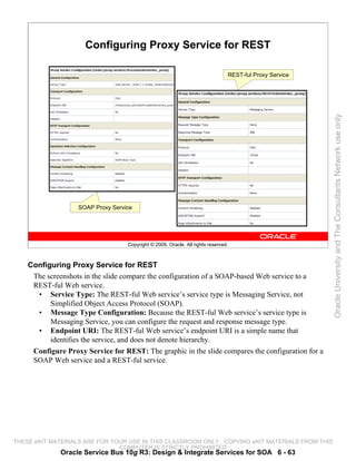 Configuring Proxy Service for REST

                                                                                REST-ful Proxy Service




                                                                                                         Oracle University and The Consultants Network use only
                   SOAP Proxy Service




                                   Copyright © 2009, Oracle. All rights reserved.



    Configuring Proxy Service for REST
     The screenshots in the slide compare the configuration of a SOAP-based Web service to a
     REST-ful Web service.
      • Service Type: The REST-ful Web service’s service type is Messaging Service, not
          Simplified Object Access Protocol (SOAP).
      • Message Type Configuration: Because the REST-ful Web service’s service type is
          Messaging Service, you can configure the request and response message type.
      • Endpoint URI: The REST-ful Web service’s endpoint URI is a simple name that
          identifies the service, and does not denote hierarchy.
     Configure Proxy Service for REST: The graphic in the slide compares the configuration for a
     SOAP Web service and a REST-ful service.




THESE eKIT MATERIALS ARE FOR YOUR USE IN THIS CLASSROOM ONLY. COPYING eKIT MATERIALS FROM THIS
                               COMPUTER IS STRICTLY PROHIBITED
              Oracle Service Bus 10g R3: Design & Integrate Services for SOA 6 - 63
 