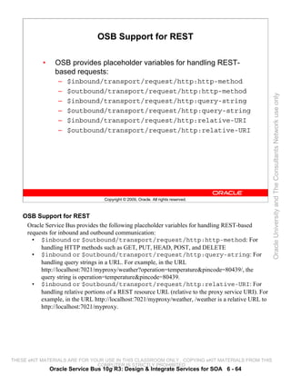 OSB Support for REST

           •     OSB provides placeholder variables for handling REST-
                 based requests:
                  –   $inbound/transport/request/http:http-method
                  –   $outbound/transport/request/http:http-method




                                                                                                       Oracle University and The Consultants Network use only
                  –   $inbound/transport/request/http:query-string
                  –   $outbound/transport/request/http:query-string
                  –   $inbound/transport/request/http:relative-URI
                  –   $outbound/transport/request/http:relative-URI




                                   Copyright © 2009, Oracle. All rights reserved.



    OSB Support for REST
     Oracle Service Bus provides the following placeholder variables for handling REST-based
     requests for inbound and outbound communication:
       • $inbound or $outbound/transport/request/http:http-method: For
          handling HTTP methods such as GET, PUT, HEAD, POST, and DELETE
       • $inbound or $outbound/transport/request/http:query-string: For
          handling query strings in a URL. For example, in the URL
          http://localhost:7021/myproxy/weather?operation=temperature&pincode=80439/, the
          query string is operation=temperature&pincode=80439.
       • $inbound or $outbound/transport/request/http:relative-URI: For
          handling relative portions of a REST resource URL (relative to the proxy service URI). For
          example, in the URL http://localhost:7021/myproxy/weather, /weather is a relative URL to
          http://localhost:7021/myproxy.




THESE eKIT MATERIALS ARE FOR YOUR USE IN THIS CLASSROOM ONLY. COPYING eKIT MATERIALS FROM THIS
                               COMPUTER IS STRICTLY PROHIBITED
               Oracle Service Bus 10g R3: Design & Integrate Services for SOA 6 - 64
 
