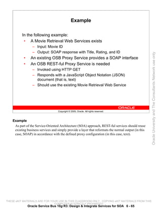 Example

          In the following example:
           • A Movie Retrieval Web Services exists
                   – Input: Movie ID
                   – Output: SOAP response with Title, Rating, and ID




                                                                                                       Oracle University and The Consultants Network use only
            •     An existing OSB Proxy Service provides a SOAP interface
            •     An OSB REST-ful Proxy Service is needed
                   – Invoked using HTTP GET
                   – Responds with a JavaScript Object Notation (JSON)
                     document (that is, text)
                   – Should use the existing Movie Retrieval Web Service




                                    Copyright © 2009, Oracle. All rights reserved.



    Example
     As part of the Service-Oriented Architecture (SOA) approach, REST-ful services should reuse
     existing business services and simply provide a layer that reformats the normal output (in this
     case, SOAP) in accordance with the defined proxy configuration (in this case, text).




THESE eKIT MATERIALS ARE FOR YOUR USE IN THIS CLASSROOM ONLY. COPYING eKIT MATERIALS FROM THIS
                               COMPUTER IS STRICTLY PROHIBITED
                Oracle Service Bus 10g R3: Design & Integrate Services for SOA 6 - 65
 