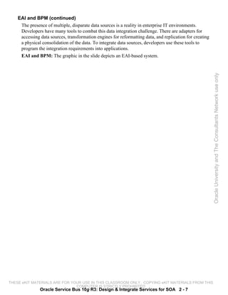 EAI and BPM (continued)
     The presence of multiple, disparate data sources is a reality in enterprise IT environments.
     Developers have many tools to combat this data integration challenge. There are adapters for
     accessing data sources, transformation engines for reformatting data, and replication for creating
     a physical consolidation of the data. To integrate data sources, developers use these tools to
     program the integration requirements into applications.
     EAI and BPM: The graphic in the slide depicts an EAI-based system.




                                                                                                          Oracle University and The Consultants Network use only




THESE eKIT MATERIALS ARE FOR YOUR USE IN THIS CLASSROOM ONLY. COPYING eKIT MATERIALS FROM THIS
                               COMPUTER IS STRICTLY PROHIBITED
               Oracle Service Bus 10g R3: Design & Integrate Services for SOA 2 - 7
 