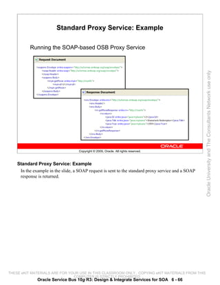 Standard Proxy Service: Example

          Running the SOAP-based OSB Proxy Service




                                                                                                    Oracle University and The Consultants Network use only
                                    Copyright © 2009, Oracle. All rights reserved.



    Standard Proxy Service: Example
     In the example in the slide, a SOAP request is sent to the standard proxy service and a SOAP
     response is returned.




THESE eKIT MATERIALS ARE FOR YOUR USE IN THIS CLASSROOM ONLY. COPYING eKIT MATERIALS FROM THIS
                               COMPUTER IS STRICTLY PROHIBITED
              Oracle Service Bus 10g R3: Design & Integrate Services for SOA 6 - 66
 