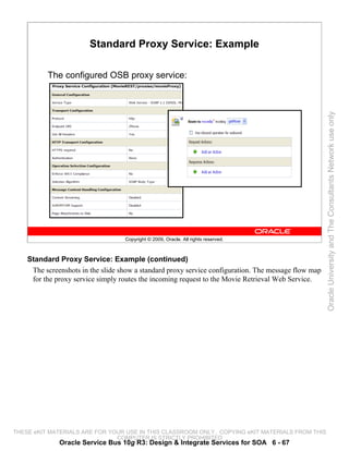 Standard Proxy Service: Example

          The configured OSB proxy service:




                                                                                                      Oracle University and The Consultants Network use only
                                   Copyright © 2009, Oracle. All rights reserved.



    Standard Proxy Service: Example (continued)
     The screenshots in the slide show a standard proxy service configuration. The message flow map
     for the proxy service simply routes the incoming request to the Movie Retrieval Web Service.




THESE eKIT MATERIALS ARE FOR YOUR USE IN THIS CLASSROOM ONLY. COPYING eKIT MATERIALS FROM THIS
                               COMPUTER IS STRICTLY PROHIBITED
              Oracle Service Bus 10g R3: Design & Integrate Services for SOA 6 - 67
 