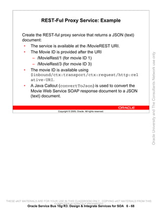 REST-Ful Proxy Service: Example

          Create the REST-ful proxy service that returns a JSON (text)
          document:
           • The service is available at the /MovieREST URI.
           • The Movie ID is provided after the URI




                                                                                                 Oracle University and The Consultants Network use only
               – /MovieRest/1 (for movie ID 1)
               – /MovieRest/3 (for movie ID 3)
           • The movie ID is available using
              $inbound/ctx:transport/ctx:request/http:rel
              ative-URI.
           • A Java Callout (convertToJson) is used to convert the
              Movie Web Service SOAP response document to a JSON
              (text) document.


                                 Copyright © 2009, Oracle. All rights reserved.




THESE eKIT MATERIALS ARE FOR YOUR USE IN THIS CLASSROOM ONLY. COPYING eKIT MATERIALS FROM THIS
                               COMPUTER IS STRICTLY PROHIBITED
             Oracle Service Bus 10g R3: Design & Integrate Services for SOA 6 - 68
 