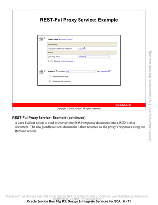 REST-Ful Proxy Service: Example




                                                                                                      Oracle University and The Consultants Network use only
                                   Copyright © 2009, Oracle. All rights reserved.



    REST-Ful Proxy Service: Example (continued)
     A Java Callout action is used to convert the SOAP response document into a JSON (text)
     document. The new jsonResult text document is then returned as the proxy’s response (using the
     Replace action).




THESE eKIT MATERIALS ARE FOR YOUR USE IN THIS CLASSROOM ONLY. COPYING eKIT MATERIALS FROM THIS
                               COMPUTER IS STRICTLY PROHIBITED
              Oracle Service Bus 10g R3: Design & Integrate Services for SOA 6 - 71
 