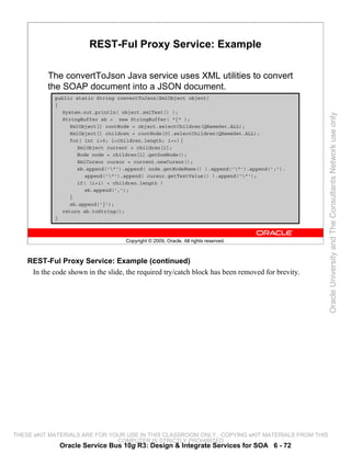 REST-Ful Proxy Service: Example

          The convertToJson Java service uses XML utilities to convert
          the SOAP document into a JSON document.
             public static String convertToJson(XmlObject object)
             {
               System.out.println( object.xmlText() );




                                                                                                  Oracle University and The Consultants Network use only
               StringBuffer sb = new StringBuffer( "{" );
                  XmlObject[] rootNode = object.selectChildren(QNameSet.ALL);
                  XmlObject[] children = rootNode[0].selectChildren(QNameSet.ALL);
                  for( int i=0; i<children.length; i++) {
                    XmlObject current = children[i];
                    Node node = children[i].getDomNode();
                    XmlCursor cursor = current.newCursor();
                    sb.append('"').append( node.getNodeName() ).append('"').append(':').
                       append('"').append( cursor.getTextValue() ).append('"');
                    if( (i+1) < children.length )
                       sb.append(',');
                  }
                  sb.append('}');
               return sb.toString();
             }



                                    Copyright © 2009, Oracle. All rights reserved.



    REST-Ful Proxy Service: Example (continued)
     In the code shown in the slide, the required try/catch block has been removed for brevity.




THESE eKIT MATERIALS ARE FOR YOUR USE IN THIS CLASSROOM ONLY. COPYING eKIT MATERIALS FROM THIS
                               COMPUTER IS STRICTLY PROHIBITED
              Oracle Service Bus 10g R3: Design & Integrate Services for SOA 6 - 72
 