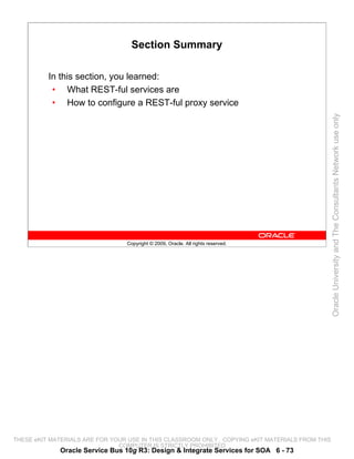 Section Summary

          In this section, you learned:
           • What REST-ful services are
           • How to configure a REST-ful proxy service




                                                                                                 Oracle University and The Consultants Network use only
                                 Copyright © 2009, Oracle. All rights reserved.




THESE eKIT MATERIALS ARE FOR YOUR USE IN THIS CLASSROOM ONLY. COPYING eKIT MATERIALS FROM THIS
                               COMPUTER IS STRICTLY PROHIBITED
             Oracle Service Bus 10g R3: Design & Integrate Services for SOA 6 - 73
 