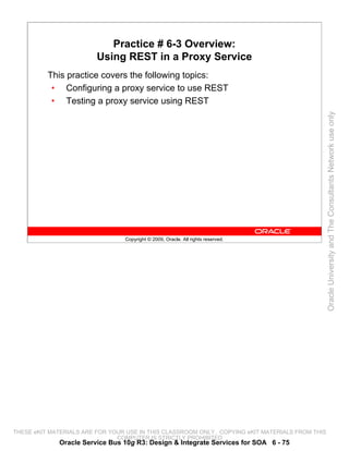 Practice # 6-3 Overview:
                         Using REST in a Proxy Service
          This practice covers the following topics:
           • Configuring a proxy service to use REST
           • Testing a proxy service using REST




                                                                                                 Oracle University and The Consultants Network use only
                                 Copyright © 2009, Oracle. All rights reserved.




THESE eKIT MATERIALS ARE FOR YOUR USE IN THIS CLASSROOM ONLY. COPYING eKIT MATERIALS FROM THIS
                               COMPUTER IS STRICTLY PROHIBITED
             Oracle Service Bus 10g R3: Design & Integrate Services for SOA 6 - 75
 