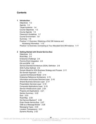 Contents


              1   Introduction
                  Objectives 1-2
                  Agenda 1-3
                  Target Audience 1-4
                  Course Objectives 1-5




                                                                                                 Oracle University and The Consultants Network use only
                  Course Agenda 1-6
                  Classroom Guidelines 1-7
                  Course Environment 1-8
                  Summary 1-9
                  Practice 1-1 Overview: Obtaining a Grid VM Instance and
                     Accessing Information 1-10
                  Practice 1-2 Overview: Connecting to Your Allocated Grid VM Instance 1-11


              2   Getting Started with Oracle Service Bus
                  Objectives 2-2
                  Road Map 2-3
                  Enterprise Challenge 2-4
                  Point-to-Point Integration 2-5
                  EAI and BPM 2-6
                  Service-Oriented Architecture (SOA): Definition 2-8
                  SOA Further Defined 2-9
                  Domain Model for SOA Business Strategy and Process 2-11
                  Six Domain Approach 2-13
                  Layered Architectural Model 2-14
                  Enterprise Reference Architecture 2-15
                  Information and Access Services Layer 2-16
                  Shared Business Services Layer 2-17
                  Presentation Services Layer 2-18
                  Composite Applications Layer 2-19
                  Service Infrastructure Layer 2-20
                  Projects and Applications 2-21
                  Section Summary 2-22
                  Quiz 2-23
                  Road Map 2-25
                  Got Service Mayhem? 2-26
                  Enter Oracle Service Bus 2-27
                  OSB as a Message Broker 2-28
                  Messaging Types 2-30
                  Location Transparency 2-31
                  Dynamic Routing 2-32


                                                    iii
THESE eKIT MATERIALS ARE FOR YOUR USE IN THIS CLASSROOM ONLY. COPYING eKIT MATERIALS FROM THIS
                               COMPUTER IS STRICTLY PROHIBITED
 