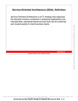 Service-Oriented Architecture (SOA): Definition

          Service-Oriented Architecture is an IT strategy that organizes
          the discrete functions contained in enterprise applications into
          interoperable, standards-based services that can be combined
          and reused quickly to meet business needs.




                                                                                                 Oracle University and The Consultants Network use only
                                 Copyright © 2009, Oracle. All rights reserved.




THESE eKIT MATERIALS ARE FOR YOUR USE IN THIS CLASSROOM ONLY. COPYING eKIT MATERIALS FROM THIS
                               COMPUTER IS STRICTLY PROHIBITED
              Oracle Service Bus 10g R3: Design & Integrate Services for SOA 2 - 8
 