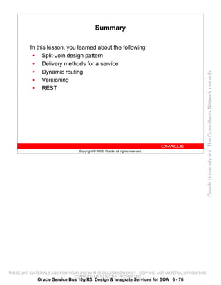 Summary

          In this lesson, you learned about the following:
           • Split-Join design pattern
           • Delivery methods for a service
           • Dynamic routing




                                                                                                 Oracle University and The Consultants Network use only
           • Versioning
           • REST




                                 Copyright © 2009, Oracle. All rights reserved.




THESE eKIT MATERIALS ARE FOR YOUR USE IN THIS CLASSROOM ONLY. COPYING eKIT MATERIALS FROM THIS
                               COMPUTER IS STRICTLY PROHIBITED
             Oracle Service Bus 10g R3: Design & Integrate Services for SOA 6 - 76
 