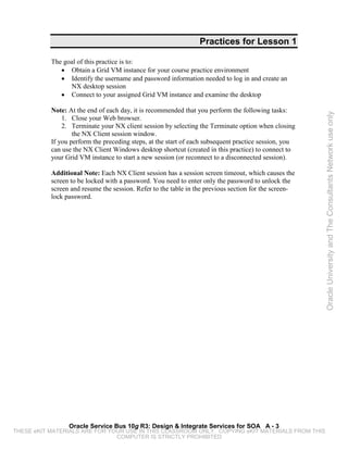 Practices for Lesson 1

           The goal of this practice is to:
              • Obtain a Grid VM instance for your course practice environment
              • Identify the username and password information needed to log in and create an
                 NX desktop session
              • Connect to your assigned Grid VM instance and examine the desktop

           Note: At the end of each day, it is recommended that you perform the following tasks:




                                                                                                       Oracle University and The Consultants Network use only
               1. Close your Web browser.
               2. Terminate your NX client session by selecting the Terminate option when closing
                   the NX Client session window.
           If you perform the preceding steps, at the start of each subsequent practice session, you
           can use the NX Client Windows desktop shortcut (created in this practice) to connect to
           your Grid VM instance to start a new session (or reconnect to a disconnected session).

           Additional Note: Each NX Client session has a session screen timeout, which causes the
           screen to be locked with a password. You need to enter only the password to unlock the
           screen and resume the session. Refer to the table in the previous section for the screen-
           lock password.




                 Oracle Service Bus 10g R3: Design & Integrate Services for SOA A - 3
THESE eKIT MATERIALS ARE FOR YOUR USE IN THIS CLASSROOM ONLY. COPYING eKIT MATERIALS FROM THIS
                               COMPUTER IS STRICTLY PROHIBITED
 