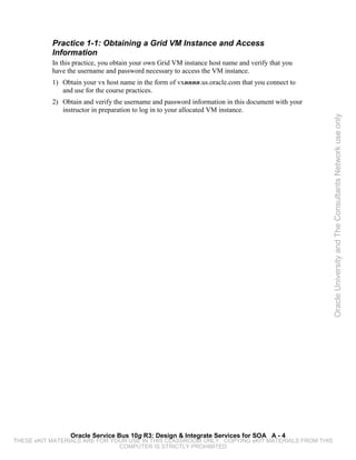 Practice 1-1: Obtaining a Grid VM Instance and Access
           Information
           In this practice, you obtain your own Grid VM instance host name and verify that you
           have the username and password necessary to access the VM instance.
           1) Obtain your vx host name in the form of vxnnnn.us.oracle.com that you connect to
              and use for the course practices.
           2) Obtain and verify the username and password information in this document with your
              instructor in preparation to log in to your allocated VM instance.




                                                                                                   Oracle University and The Consultants Network use only




                 Oracle Service Bus 10g R3: Design & Integrate Services for SOA A - 4
THESE eKIT MATERIALS ARE FOR YOUR USE IN THIS CLASSROOM ONLY. COPYING eKIT MATERIALS FROM THIS
                               COMPUTER IS STRICTLY PROHIBITED
 