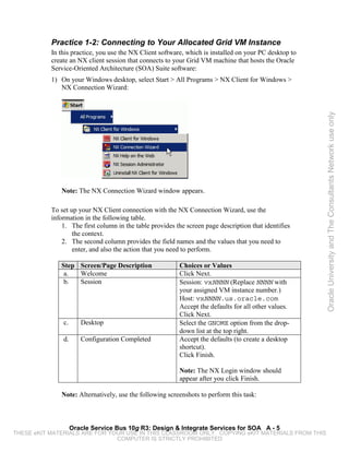 Practice 1-2: Connecting to Your Allocated Grid VM Instance
           In this practice, you use the NX Client software, which is installed on your PC desktop to
           create an NX client session that connects to your Grid VM machine that hosts the Oracle
           Service-Oriented Architecture (SOA) Suite software:
           1) On your Windows desktop, select Start > All Programs > NX Client for Windows >
              NX Connection Wizard:




                                                                                                        Oracle University and The Consultants Network use only
              Note: The NX Connection Wizard window appears.

           To set up your NX Client connection with the NX Connection Wizard, use the
           information in the following table.
               1. The first column in the table provides the screen page description that identifies
                   the context.
               2. The second column provides the field names and the values that you need to
                   enter, and also the action that you need to perform.

              Step Screen/Page Description                Choices or Values
               a.  Welcome                                Click Next.
               b.  Session                                Session: vxNNNN (Replace NNNN with
                                                          your assigned VM instance number.)
                                                          Host: vxNNNN.us.oracle.com
                                                          Accept the defaults for all other values.
                                                          Click Next.
               c.      Desktop                            Select the GNOME option from the drop-
                                                          down list at the top right.
               d.      Configuration Completed            Accept the defaults (to create a desktop
                                                          shortcut).
                                                          Click Finish.

                                                          Note: The NX Login window should
                                                          appear after you click Finish.

              Note: Alternatively, use the following screenshots to perform this task:



                    Oracle Service Bus 10g R3: Design & Integrate Services for SOA A - 5
THESE eKIT MATERIALS ARE FOR YOUR USE IN THIS CLASSROOM ONLY. COPYING eKIT MATERIALS FROM THIS
                               COMPUTER IS STRICTLY PROHIBITED
 