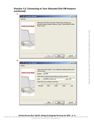 Practice 1-2: Connecting to Your Allocated Grid VM Instance
           (continued)
              a)




                                                                                                 Oracle University and The Consultants Network use only
              b)




                   Oracle Service Bus 10g R3: Design & Integrate Services for SOA A - 6
THESE eKIT MATERIALS ARE FOR YOUR USE IN THIS CLASSROOM ONLY. COPYING eKIT MATERIALS FROM THIS
                               COMPUTER IS STRICTLY PROHIBITED
 