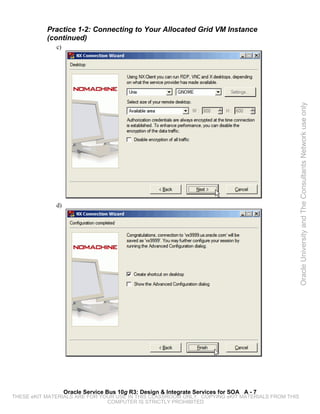 Practice 1-2: Connecting to Your Allocated Grid VM Instance
           (continued)
              c)




                                                                                                 Oracle University and The Consultants Network use only
              d)




                   Oracle Service Bus 10g R3: Design & Integrate Services for SOA A - 7
THESE eKIT MATERIALS ARE FOR YOUR USE IN THIS CLASSROOM ONLY. COPYING eKIT MATERIALS FROM THIS
                               COMPUTER IS STRICTLY PROHIBITED
 