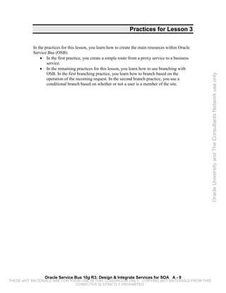 Practices for Lesson 3


           In the practices for this lesson, you learn how to create the main resources within Oracle
           Service Bus (OSB).
               • In the first practice, you create a simple route from a proxy service to a business
                   service.
               • In the remaining practices for this lesson, you learn how to use branching with
                   OSB. In the first branching practice, you learn how to branch based on the




                                                                                                        Oracle University and The Consultants Network use only
                   operation of the incoming request. In the second branch practice, you use a
                   conditional branch based on whether or not a user is a member of the site.




                 Oracle Service Bus 10g R3: Design & Integrate Services for SOA A - 9
THESE eKIT MATERIALS ARE FOR YOUR USE IN THIS CLASSROOM ONLY. COPYING eKIT MATERIALS FROM THIS
                               COMPUTER IS STRICTLY PROHIBITED
 