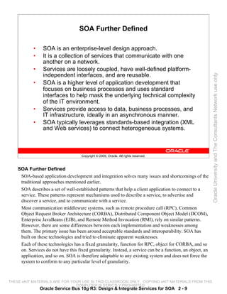 SOA Further Defined

           •    SOA is an enterprise-level design approach.
           •    It is a collection of services that communicate with one
                another on a network.
           •    Services are loosely coupled, have well-defined platform-
                independent interfaces, and are reusable.




                                                                                                            Oracle University and The Consultants Network use only
           •    SOA is a higher level of application development that
                focuses on business processes and uses standard
                interfaces to help mask the underlying technical complexity
                of the IT environment.
           •    Services provide access to data, business processes, and
                IT infrastructure, ideally in an asynchronous manner.
           •    SOA typically leverages standards-based integration (XML
                and Web services) to connect heterogeneous systems.



                                     Copyright © 2009, Oracle. All rights reserved.



    SOA Further Defined
     SOA-based application development and integration solves many issues and shortcomings of the
     traditional approaches mentioned earlier.
     SOA describes a set of well-established patterns that help a client application to connect to a
     service. These patterns represent mechanisms used to describe a service, to advertise and
     discover a service, and to communicate with a service.
     Most communication middleware systems, such as remote procedure call (RPC), Common
     Object Request Broker Architecture (CORBA), Distributed Component Object Model (DCOM),
     Enterprise JavaBeans (EJB), and Remote Method Invocation (RMI), rely on similar patterns.
     However, there are some differences between each implementation and weaknesses among
     them. The primary issue has been around acceptable standards and interoperability. SOA has
     built on these technologies and tried to eliminate apparent weaknesses.
     Each of these technologies has a fixed granularity, function for RPC, object for CORBA, and so
     on. Services do not have this fixed granularity. Instead, a service can be a function, an object, an
     application, and so on. SOA is therefore adaptable to any existing system and does not force the
     system to conform to any particular level of granularity.



THESE eKIT MATERIALS ARE FOR YOUR USE IN THIS CLASSROOM ONLY. COPYING eKIT MATERIALS FROM THIS
                               COMPUTER IS STRICTLY PROHIBITED
               Oracle Service Bus 10g R3: Design & Integrate Services for SOA 2 - 9
 