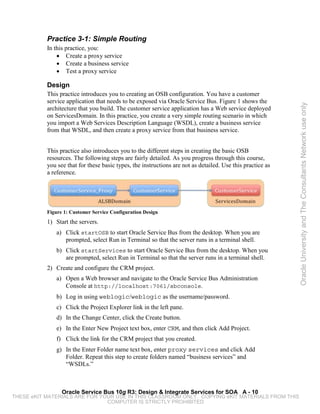 Practice 3-1: Simple Routing
           In this practice, you:
               • Create a proxy service
               • Create a business service
               • Test a proxy service

           Design
           This practice introduces you to creating an OSB configuration. You have a customer
           service application that needs to be exposed via Oracle Service Bus. Figure 1 shows the




                                                                                                            Oracle University and The Consultants Network use only
           architecture that you build. The customer service application has a Web service deployed
           on ServicesDomain. In this practice, you create a very simple routing scenario in which
           you import a Web Services Description Language (WSDL), create a business service
           from that WSDL, and then create a proxy service from that business service.


           This practice also introduces you to the different steps in creating the basic OSB
           resources. The following steps are fairly detailed. As you progress through this course,
           you see that for these basic types, the instructions are not as detailed. Use this practice as
           a reference.




           Figure 1: Customer Service Configuration Design
           1) Start the servers.
              a) Click startOSB to start Oracle Service Bus from the desktop. When you are
                 prompted, select Run in Terminal so that the server runs in a terminal shell.
              b) Click startServices to start Oracle Service Bus from the desktop. When you
                 are prompted, select Run in Terminal so that the server runs in a terminal shell.
           2) Create and configure the CRM project.
              a) Open a Web browser and navigate to the Oracle Service Bus Administration
                 Console at http://localhost:7061/sbconsole.
              b) Log in using weblogic/weblogic as the username/password.
              c) Click the Project Explorer link in the left pane.
              d) In the Change Center, click the Create button.
              e) In the Enter New Project text box, enter CRM, and then click Add Project.
              f) Click the link for the CRM project that you created.
              g) In the Enter Folder name text box, enter proxy services and click Add
                 Folder. Repeat this step to create folders named “business services” and
                 “WSDLs.”



                 Oracle Service Bus 10g R3: Design & Integrate Services for SOA A - 10
THESE eKIT MATERIALS ARE FOR YOUR USE IN THIS CLASSROOM ONLY. COPYING eKIT MATERIALS FROM THIS
                               COMPUTER IS STRICTLY PROHIBITED
 