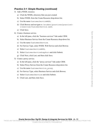 Practice 3-1: Simple Routing (continued)
           3) Add a WSDL resource.
              a) Click the WSDLs directory that you just created.
              b) Select WSDL from the Create Resource drop-down list.
              c) Use the name CustomerServiceWSDL.
              d) Click Browse and navigate to /student/practices/practice3-
                  1/exercise/CustomerService.wsdl.
              e) Click Save.




                                                                                                 Oracle University and The Consultants Network use only
           4) Create a business service.
              a) In the left pane, click the “business services” link under CRM.
              b) Select Business Service from the Create Resource drop-down list.
              c) Use the name CustomerService.
              d) For Service Type, select WSDL Web Service and click Browse.
              e) Select CustomerServiceWSDL.
              f) Select CustomerServiceSoapPort and click Submit.
              g) Click Next, click Last, and then click Save.
           5) Create a proxy service.
              a) In the left pane, click the “proxy services” link under CRM.
              b) Select Proxy Service from the Create Resource drop-down list.
              c) Use the name CustomerService_proxy.
              d) For Service Type, select Business Service and click Browse.
              e) Select CustomerService and click Submit.
              f) Click Last, and then click Save.




                Oracle Service Bus 10g R3: Design & Integrate Services for SOA A - 11
THESE eKIT MATERIALS ARE FOR YOUR USE IN THIS CLASSROOM ONLY. COPYING eKIT MATERIALS FROM THIS
                               COMPUTER IS STRICTLY PROHIBITED
 