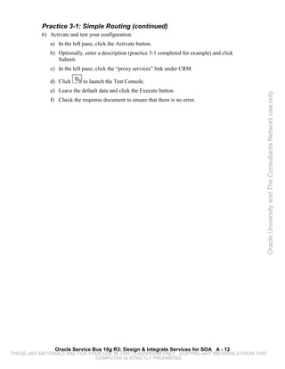 Practice 3-1: Simple Routing (continued)
           6) Activate and test your configuration.
              a) In the left pane, click the Activate button.
              b) Optionally, enter a description (practice 3-1 completed for example) and click
                 Submit.
              c) In the left pane, click the “proxy services” link under CRM.

              d) Click       to launch the Test Console.
              e) Leave the default data and click the Execute button.




                                                                                                  Oracle University and The Consultants Network use only
              f) Check the response document to ensure that there is no error.




                Oracle Service Bus 10g R3: Design & Integrate Services for SOA A - 12
THESE eKIT MATERIALS ARE FOR YOUR USE IN THIS CLASSROOM ONLY. COPYING eKIT MATERIALS FROM THIS
                               COMPUTER IS STRICTLY PROHIBITED
 