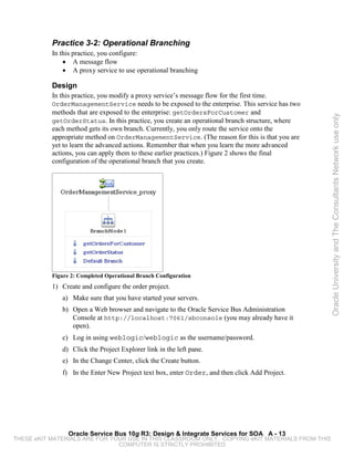 Practice 3-2: Operational Branching
           In this practice, you configure:
               • A message flow
               • A proxy service to use operational branching

           Design
           In this practice, you modify a proxy service’s message flow for the first time.
           OrderManagementService needs to be exposed to the enterprise. This service has two
           methods that are exposed to the enterprise: getOrdersForCustomer and




                                                                                                 Oracle University and The Consultants Network use only
           getOrderStatus. In this practice, you create an operational branch structure, where
           each method gets its own branch. Currently, you only route the service onto the
           appropriate method on OrderManagementService. (The reason for this is that you are
           yet to learn the advanced actions. Remember that when you learn the more advanced
           actions, you can apply them to these earlier practices.) Figure 2 shows the final
           configuration of the operational branch that you create.




           Figure 2: Completed Operational Branch Configuration
           1) Create and configure the order project.
              a) Make sure that you have started your servers.
              b) Open a Web browser and navigate to the Oracle Service Bus Administration
                 Console at http://localhost:7061/sbconsole (you may already have it
                 open).
              c) Log in using weblogic/weblogic as the username/password.
              d) Click the Project Explorer link in the left pane.
              e) In the Change Center, click the Create button.
              f) In the Enter New Project text box, enter Order, and then click Add Project.




                 Oracle Service Bus 10g R3: Design & Integrate Services for SOA A - 13
THESE eKIT MATERIALS ARE FOR YOUR USE IN THIS CLASSROOM ONLY. COPYING eKIT MATERIALS FROM THIS
                               COMPUTER IS STRICTLY PROHIBITED
 