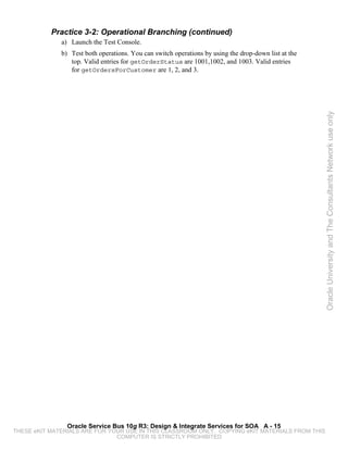 Practice 3-2: Operational Branching (continued)
              a) Launch the Test Console.
              b) Test both operations. You can switch operations by using the drop-down list at the
                 top. Valid entries for getOrderStatus are 1001,1002, and 1003. Valid entries
                 for getOrdersForCustomer are 1, 2, and 3.




                                                                                                      Oracle University and The Consultants Network use only




                Oracle Service Bus 10g R3: Design & Integrate Services for SOA A - 15
THESE eKIT MATERIALS ARE FOR YOUR USE IN THIS CLASSROOM ONLY. COPYING eKIT MATERIALS FROM THIS
                               COMPUTER IS STRICTLY PROHIBITED
 