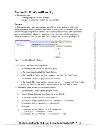 Practice 3-3: Conditional Branching
           In this practice, you:
               • Create a proxy service from a WSDL
               • Configure a conditional branch in a message flow

           Design
           In this practice, you create a conditional branch for a proxy service to retrieve an
           advertisement for a user depending on whether or not the user is a member of the site.
           The incoming message has an attribute called member that contains a Boolean value.




                                                                                                    Oracle University and The Consultants Network use only
           Your conditional branch branches on the member value and calls the appropriate
           advertisement service for the user. The final configuration can be seen in Figure 3.




           Figure 3: Conditional Branch Solution


           1) Create and configure the Ads project.
               a) Click the Project Explorer link in the left pane.
               b) In the Change Center, click the Create button.
               c) In the Enter New Project text box, enter Ads, and then click Add Project.
               d) Click the link for the Ads project that you created.
               e) In the Enter Folder name text box, enter proxy services and click Add Folder.
                  Repeat this step to create folders named “business services” and “WSDLs.”
           2) Import the WSDL for the Advertisement service.
               a) Click the WSDLs directory that you just created.
               b) From the Create Resource drop-down list, select WSDL.
               c) Use the name AdvertisementServiceWSDL.
               d) Click Browse and navigate to /student/practices/practice3-
                   3/exercise/AdvertisementService.wsdl.
               e) Click Save.
               f) Use the same process and add a WSDL resource for
                   /student/practices/practice3-
                   3/exercise/MemberAdvertisementService.wsdl.




                 Oracle Service Bus 10g R3: Design & Integrate Services for SOA A - 16
THESE eKIT MATERIALS ARE FOR YOUR USE IN THIS CLASSROOM ONLY. COPYING eKIT MATERIALS FROM THIS
                               COMPUTER IS STRICTLY PROHIBITED
 
