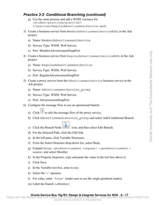 Practice 3-3: Conditional Branching (continued)
              g) Use the same process and add a WSDL resource for
                  /student/practices/practice3-
                  3/exercise/RegularAdvertisementService.wsdl.
           3) Create a business service from MemberAdvertisementServiceWSDL in the Ads
              project.
              a) Name: MemberAdvertisementService
              b) Service Type: WSDL Web Service
              c) Port: MemberAdvertisementSoapPort




                                                                                                 Oracle University and The Consultants Network use only
           4) Create a business service from RegularAdvertisementServiceWSDL in the Ads
              project.
              a) Name: RegularAdvertisementService
              b) Service Type: WSDL Web Service
              c) Port: RegularAdvertisementSoapPort
           5) Create a proxy service from the AdvertisementService business service in the
              Ads project.
              a) Name: AdvertisementService_proxy
              b) Service Type: WSDL Web Service
              c) Port: AdvertisementSoapPort
           6) Configure the message flow to use an operational branch.

              a) Click     to edit the message flow of the proxy service.
              b) Click AdvertisementService_proxy and select Add Conditional Branch.


              c) Click the Branch Node           icon, and then select Edit Branch.
              d) For the Selected Path, click the Edit link.
              e) In the left pane, click Variable Structures.
              f) From the Select Structure drop-down list, select Body.
              g) Expand $body –getAdvertisement (request) > getAdvertisement >
                 member and select Member.
              h) In the Property Inspector, copy and paste the value to the text box above it.
              i) Click Save.
              j) In the Variable text box, enter body.
              k) Select the ‘=’ operator.
              l) For value, enter ‘true’ (make sure to use the single quotation marks).
              m) Label the branch isMember.


                Oracle Service Bus 10g R3: Design & Integrate Services for SOA A - 17
THESE eKIT MATERIALS ARE FOR YOUR USE IN THIS CLASSROOM ONLY. COPYING eKIT MATERIALS FROM THIS
                               COMPUTER IS STRICTLY PROHIBITED
 