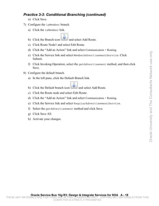 Practice 3-3: Conditional Branching (continued)
              n) Click Save.
           7) Configure the isMember branch.
              a) Click the isMember link.


              b) Click the Branch icon         and select Add Route.
              c) Click Route Node1 and select Edit Route.
              d) Click the “Add an Action” link and select Communication > Routing.




                                                                                                 Oracle University and The Consultants Network use only
              e) Click the Service link and select MemberAdvertisementService. Click
                 Submit.
              f) Click Invoking Operation, select the getAdvertisement method, and then click
                 Save.
           8) Configure the default branch.
              a) In the left pane, click the Default Branch link.


              b) Click the Default branch icon         and select Add Route.
              c) Click the Route node and select Edit Route.
              d) Click the “Add an Action” link and select Communication > Routing.
              e) Click the Service link and select RegularAdvertisementService.
              f) Select the getAdvertisement method and click Save.
              g) Click Save All.
              h) Activate your changes.




                Oracle Service Bus 10g R3: Design & Integrate Services for SOA A - 18
THESE eKIT MATERIALS ARE FOR YOUR USE IN THIS CLASSROOM ONLY. COPYING eKIT MATERIALS FROM THIS
                               COMPUTER IS STRICTLY PROHIBITED
 