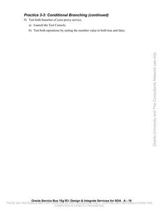 Practice 3-3: Conditional Branching (continued)
           9) Test both branches of your proxy service.
              a) Launch the Test Console.
              b) Test both operations by setting the member value to both true and false.




                                                                                                 Oracle University and The Consultants Network use only




                Oracle Service Bus 10g R3: Design & Integrate Services for SOA A - 19
THESE eKIT MATERIALS ARE FOR YOUR USE IN THIS CLASSROOM ONLY. COPYING eKIT MATERIALS FROM THIS
                               COMPUTER IS STRICTLY PROHIBITED
 