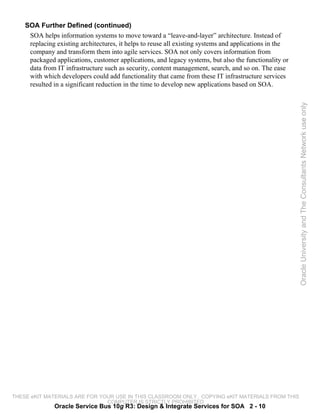 SOA Further Defined (continued)
     SOA helps information systems to move toward a “leave-and-layer” architecture. Instead of
     replacing existing architectures, it helps to reuse all existing systems and applications in the
     company and transform them into agile services. SOA not only covers information from
     packaged applications, customer applications, and legacy systems, but also the functionality or
     data from IT infrastructure such as security, content management, search, and so on. The ease
     with which developers could add functionality that came from these IT infrastructure services
     resulted in a significant reduction in the time to develop new applications based on SOA.




                                                                                                        Oracle University and The Consultants Network use only




THESE eKIT MATERIALS ARE FOR YOUR USE IN THIS CLASSROOM ONLY. COPYING eKIT MATERIALS FROM THIS
                               COMPUTER IS STRICTLY PROHIBITED
              Oracle Service Bus 10g R3: Design & Integrate Services for SOA 2 - 10
 