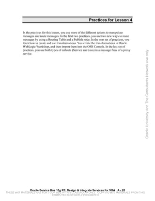 Practices for Lesson 4


           In the practices for this lesson, you use more of the different actions to manipulate
           messages and route messages. In the first two practices, you use two new ways to route
           messages by using a Routing Table and a Publish node. In the next set of practices, you
           learn how to create and use transformations. You create the transformations in Oracle
           WebLogic Workshop, and then import them into the OSB Console. In the last set of
           practices, you use both types of callouts (Service and Java) in a message flow of a proxy




                                                                                                       Oracle University and The Consultants Network use only
           service.




                Oracle Service Bus 10g R3: Design & Integrate Services for SOA A - 20
THESE eKIT MATERIALS ARE FOR YOUR USE IN THIS CLASSROOM ONLY. COPYING eKIT MATERIALS FROM THIS
                               COMPUTER IS STRICTLY PROHIBITED
 