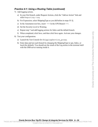 Practice 4-1: Using a Routing Table (continued)
           7) Add logging actions.
              a) In your first branch, under Request Actions, click the “Add an Action” link and
                 select Reporting > Log.
              b) For Expression, select ShippingType as you did before in steps 5f–5j.
              c) In the Annotation text box, insert <<< In the UPS Branch >>>.
              d) Set the Severity Level to Warning.
              e) Repeat step 7 and add logging actions for fedex and the default branch.




                                                                                                          Oracle University and The Consultants Network use only
              f) When completed, click Save, and then click Save again. Activate your changes.
           8) Test your configuration.
              a) Launch the Test Console for ShippingService_proxy.
              b) Enter data and test each branch by changing the ShippingType to ups, fedex, or
                 local (for default). You should see the result of the Log action in the terminal shell
                 with the OSB server running inside it.




                Oracle Service Bus 10g R3: Design & Integrate Services for SOA A - 24
THESE eKIT MATERIALS ARE FOR YOUR USE IN THIS CLASSROOM ONLY. COPYING eKIT MATERIALS FROM THIS
                               COMPUTER IS STRICTLY PROHIBITED
 