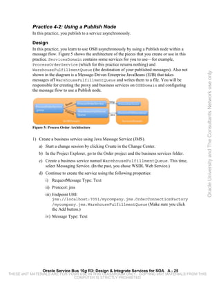 Practice 4-2: Using a Publish Node
           In this practice, you publish to a service asynchronously.

           Design
           In this practice, you learn to use OSB asynchronously by using a Publish node within a
           message flow. Figure 5 shows the architecture of the pieces that you create or use in this
           practice. ServicesDomain contains some services for you to use—for example,
           ProcessOrderService (which for this practice returns nothing) and
           WarehouseFulfillmentQueue (the destination of your published messages). Also not




                                                                                                        Oracle University and The Consultants Network use only
           shown in the diagram is a Message-Driven Enterprise JavaBeans (EJB) that takes
           messages off WarehouseFulfillmentQueue and writes them to a file. You will be
           responsible for creating the proxy and business services on OSBDomain and configuring
           the message flow to use a Publish node.




           Figure 5: Process Order Architecture


           1) Create a business service using Java Message Service (JMS).
               a) Start a change session by clicking Create in the Change Center.
               b) In the Project Explorer, go to the Order project and the business services folder.
               c) Create a business service named WarehouseFulfillmentQueue. This time,
                  select Messaging Service. (In the past, you chose WSDL Web Service.)
               d) Continue to create the service using the following properties:
                   i) RequestMessage Type: Text
                   ii) Protocol: jms
                   iii) Endpoint URI:
                       jms://localhost:7051/mycompany.jms.OrderConnectionFactory
                       /mycompany.jms.WarehouseFulfillmentQueue (Make sure you click
                       the Add button.)
                   iv) Message Type: Text




                 Oracle Service Bus 10g R3: Design & Integrate Services for SOA A - 25
THESE eKIT MATERIALS ARE FOR YOUR USE IN THIS CLASSROOM ONLY. COPYING eKIT MATERIALS FROM THIS
                               COMPUTER IS STRICTLY PROHIBITED
 
