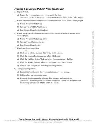 Practice 4-2: Using a Publish Node (continued)
           2) Import WSDL.
              a) Import the ProcessOrderService.wsdl file from
                 /student/practices/practice4-2 to the WSDLs folder in the Order project.
           3) Create a business service from ProcessOrderService.wsdl in the Order project.
              a) Name: ProcessOrderService
              b) Service Type: WSDL Web Service
              c) Port: ProcessOrderServiceSoapPort




                                                                                                 Oracle University and The Consultants Network use only
           4) Create a proxy service from the ProcessOrderService business service in the
              Order project.
              a) Name: ProcessOrderService_proxy
              b) Service Type: Business Service
              c) Port: ProcessOrderService
           5) Configure the message flow.

              a) Click     to edit the message flow of the proxy service.
              b) Click the existing Route node and select Edit Route.
              c) Click the “Add an Action” link and select Communication > Publish.
              d) Click the Service link and select WarehouseFulfillmentQueue.
              e) Save all your changes and activate your configuration.
           6) Test your configuration.
              a) Launch the Test Console for ProcessOrderService_proxy.
              b) Fill in values and execute an order.
              c) Examine the file system by using the File Manager and navigate to
                 /student/domains/ServicesDomain/orders. This is the place to which
                 the message-driven bean (MDB) writes the orders.




                Oracle Service Bus 10g R3: Design & Integrate Services for SOA A - 26
THESE eKIT MATERIALS ARE FOR YOUR USE IN THIS CLASSROOM ONLY. COPYING eKIT MATERIALS FROM THIS
                               COMPUTER IS STRICTLY PROHIBITED
 
