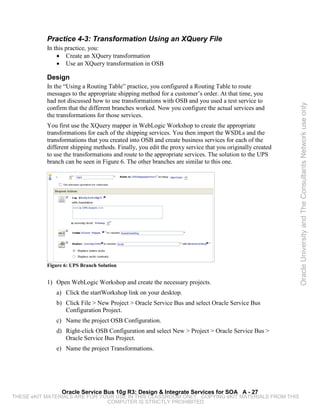 Practice 4-3: Transformation Using an XQuery File
           In this practice, you:
               • Create an XQuery transformation
               • Use an XQuery transformation in OSB

           Design
           In the “Using a Routing Table” practice, you configured a Routing Table to route
           messages to the appropriate shipping method for a customer’s order. At that time, you
           had not discussed how to use transformations with OSB and you used a test service to




                                                                                                         Oracle University and The Consultants Network use only
           confirm that the different branches worked. Now you configure the actual services and
           the transformations for those services.
           You first use the XQuery mapper in WebLogic Workshop to create the appropriate
           transformations for each of the shipping services. You then import the WSDLs and the
           transformations that you created into OSB and create business services for each of the
           different shipping methods. Finally, you edit the proxy service that you originally created
           to use the transformations and route to the appropriate services. The solution to the UPS
           branch can be seen in Figure 6. The other branches are similar to this one.




           Figure 6: UPS Branch Solution


           1) Open WebLogic Workshop and create the necessary projects.
              a) Click the startWorkshop link on your desktop.
              b) Click File > New Project > Oracle Service Bus and select Oracle Service Bus
                 Configuration Project.
              c) Name the project OSB Configuration.
              d) Right-click OSB Configuration and select New > Project > Oracle Service Bus >
                 Oracle Service Bus Project.
              e) Name the project Transformations.




                 Oracle Service Bus 10g R3: Design & Integrate Services for SOA A - 27
THESE eKIT MATERIALS ARE FOR YOUR USE IN THIS CLASSROOM ONLY. COPYING eKIT MATERIALS FROM THIS
                               COMPUTER IS STRICTLY PROHIBITED
 