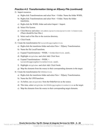 Practice 4-3: Transformation Using an XQuery File (continued)
           2) Import resources.
              a) Right-click Transformations and select New > Folder. Name the folder WSDL.
              b) Right-click Transformations and select New > Folder. Name the folder
                 transforms.
              c) Right-click the WSDL folder and select Import > Import.
              d) Select File System.
              e) Click Browse and select /student/practices/practice4-3/exercise.
                 (There should be four files.)




                                                                                                   Oracle University and The Consultants Network use only
              f) Select each of the files in the exercise directory.
              g) Click Finish.
           3) Create the transformation for LocalShippingService.
              a) Right-click the transforms folder and select New > XQuery Transformation.
              b) Name the file LocalTransform.
              c) Expand Transformations > WSDL > OrderService.wsdl.
              d) Highlight shipOrder and click Add. Click Next.
              e) Expand Transformations > WSDL >
                 LocalShippingServiceService.wsdl.
              f) Highlight shipOrder and click Add. Click Finish.
              g) Map the elements from the source to their corresponding elements in the target.
           4) Create the transformation for UPSService.
              a) Right-click the transforms folder and select New > XQuery Transformation.
              b) Name the file UPSTransform.
              c) As before, use shipOrder from the OrderService as the source.
              d) This time, select shipOrder in UPSShippingServiceService as the target.
              e) Map the elements from the source to their corresponding target elements.




                Oracle Service Bus 10g R3: Design & Integrate Services for SOA A - 28
THESE eKIT MATERIALS ARE FOR YOUR USE IN THIS CLASSROOM ONLY. COPYING eKIT MATERIALS FROM THIS
                               COMPUTER IS STRICTLY PROHIBITED
 