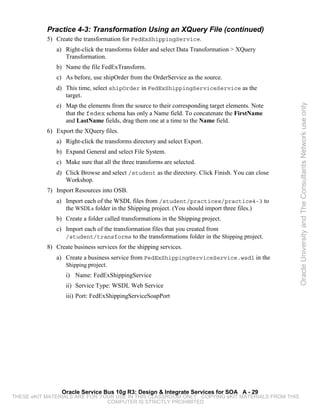 Practice 4-3: Transformation Using an XQuery File (continued)
           5) Create the transformation for FedExShippingService.
              a) Right-click the transforms folder and select Data Transformation > XQuery
                 Transformation.
              b) Name the file FedExTransform.
              c) As before, use shipOrder from the OrderService as the source.
              d) This time, select shipOrder in FedExShippingServiceService as the
                 target.
              e) Map the elements from the source to their corresponding target elements. Note




                                                                                                  Oracle University and The Consultants Network use only
                 that the fedex schema has only a Name field. To concatenate the FirstName
                 and LastName fields, drag them one at a time to the Name field.
           6) Export the XQuery files.
              a) Right-click the transforms directory and select Export.
              b) Expand General and select File System.
              c) Make sure that all the three transforms are selected.
              d) Click Browse and select /student as the directory. Click Finish. You can close
                 Workshop.
           7) Import Resources into OSB.
              a) Import each of the WSDL files from /student/practices/practice4-3 to
                 the WSDLs folder in the Shipping project. (You should import three files.)
              b) Create a folder called transformations in the Shipping project.
              c) Import each of the transformation files that you created from
                 /student/transforms to the transformations folder in the Shipping project.
           8) Create business services for the shipping services.
              a) Create a business service from FedExShippingServiceService.wsdl in the
                 Shipping project.
                  i) Name: FedExShippingService
                  ii) Service Type: WSDL Web Service
                  iii) Port: FedExShippingServiceSoapPort




                Oracle Service Bus 10g R3: Design & Integrate Services for SOA A - 29
THESE eKIT MATERIALS ARE FOR YOUR USE IN THIS CLASSROOM ONLY. COPYING eKIT MATERIALS FROM THIS
                               COMPUTER IS STRICTLY PROHIBITED
 