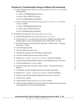 Practice 4-3: Transformation Using an XQuery File (continued)
              b) Create a business service from LocalShippingServiceService.wsdl in the
                 Shipping project.
                 i) Name: LocalShippingBusinessService
                 ii) Service Type: WSDL Web Service
                 iii) Port: LocalShippingServiceSoapPort
              c) Create a business service from UPSShippingServiceService.wsdl in the
                 Shipping project.
                 i) Name: UPSShippingBusinessService




                                                                                                   Oracle University and The Consultants Network use only
                 ii) Service Type: WSDL Web Service
                 iii) Port: UPSShippingServiceSoapPort
           9) Configure the message flow for ShippingService_proxy.
              a) Click the Message Flow icon for ShippingService_proxy.
              b) In the Practice 4-1, you connected to a test service. Modify each branch of the
                 Routing Table to route to the appropriate service (UPS, FedEx, or local).
              c) In the UPS branch, click the Log action and select “Add an Action” > Message
                 Processing > Assign.
              d) Click the Expression link.
              e) Click the XQuery Resources link.
              f) Click Browse and select the UPS XQuery transformation.
              g) Click the Variable Structures tab and select “body.”
              h) Expand body > $body – shipOrder(request) and select shipOrder.
              i) Copy the value from the Property Inspector to the Binding text box. Click Save.
              j) Use the variable name transformMsg.
              k) Click the Assign action and select “Add an Action” > Message Processing >
                 Replace.
              l) Click XPath, click the Variable Structures tab, and then select body.
              m) Expand body > $body – shipOrder(request) and select shipOrder.
              n) Copy the value from the Property Inspector to the text box. Click Save.
              o) Use the body variable.
              p) Click Expression. In the text box, use $transformMsg.
              q) Add the Assign and Replace actions to the other two branches and connect them
                 to the appropriate services and transformations.




                Oracle Service Bus 10g R3: Design & Integrate Services for SOA A - 30
THESE eKIT MATERIALS ARE FOR YOUR USE IN THIS CLASSROOM ONLY. COPYING eKIT MATERIALS FROM THIS
                               COMPUTER IS STRICTLY PROHIBITED
 