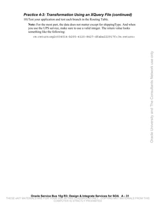 Practice 4-3: Transformation Using an XQuery File (continued)
           10) Test your application and test each branch in the Routing Table.
              Note: For the most part, the data does not matter except for shippingType. And when
              you use the UPS service, make sure to use a valid integer. The return value looks
              something like the following:
                  <m:return>sg2c034014-b205-4120-8427-dfaba222917f</m:return>




                                                                                                    Oracle University and The Consultants Network use only




                Oracle Service Bus 10g R3: Design & Integrate Services for SOA A - 31
THESE eKIT MATERIALS ARE FOR YOUR USE IN THIS CLASSROOM ONLY. COPYING eKIT MATERIALS FROM THIS
                               COMPUTER IS STRICTLY PROHIBITED
 