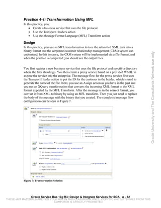 Practice 4-4: Transformation Using MFL
           In this practice, you:
               • Create a business service that uses the file protocol
               • Use the Transport Headers action
               • Use the Message Format Language (MFL) Transform action

           Design
           In this practice, you use an MFL transformation to turn the submitted XML data into a
           binary format that the corporate customer relationship management (CRM) system can




                                                                                                           Oracle University and The Consultants Network use only
           understand. In this instance, the CRM system will be implemented via a file format, and
           when the practice is completed, you should see the output files.


           You first register a new business service that uses the file protocol and specify a directory
           where the files should go. You then create a proxy service based on a provided WSDL to
           expose the service into the enterprise. The message flow for the proxy service first uses
           the Transport Header action to put the ID for the customer in the header, which is used to
           generate the name of the file. Next, you use an Assign action as you have in the past and
           you run an XQuery transformation that converts the incoming XML format to the XML
           format expected by the MFL Transform. After the message is in the correct format, you
           convert it from XML to binary by using an MFL transform. Then you just need to replace
           the body of the message with the binary that you created. The completed message flow
           configuration can be seen in Figure 7.




           Figure 7: Transformation Solution




                 Oracle Service Bus 10g R3: Design & Integrate Services for SOA A - 32
THESE eKIT MATERIALS ARE FOR YOUR USE IN THIS CLASSROOM ONLY. COPYING eKIT MATERIALS FROM THIS
                               COMPUTER IS STRICTLY PROHIBITED
 