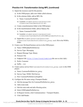 Practice 4-4: Transformation Using MFL (continued)
           1) Import the resources used for this practice.
              a) In the CRM project, add a new folder called schemas.
              b) In the schemas folder, add an MFL file.
                  i) Name: CustomerProfileMFL
                  ii) Location: student/practices/practice4-
                      4/exercise/CustomerProfile.mfl
              c) Create a transformations folder in the CRM project.




                                                                                                 Oracle University and The Consultants Network use only
              d) In the transformations folder, add an XQuery file.
                  i) Name: CustomerToCRM
                  ii) Location: student/practices/practice4-
                      4/exercise/CustomerProfileToCRMCustomerProfile.xq
              e) Import the student/practices/practice4-
                  4/exercise/CustomerProfileService_proxy.wsdl file to the WSDLs
                  folder.
           2) Create a new file-based business service in the CRM project.
              a) Name: CRMUpdateProfileService
              b) Service Type: Messaging
              c) Request Message Type: Binary
              d) Protocol: File
              e) Endpoint URI: file:///usr/local/osb/crm (Be sure to click Add.)
              f) Prefix: Customer
              g) Suffix: .txt
           3) Create a proxy service from CustomerProfileService_proxy.wsdl in the CRM
              project.
              a) Name: CustomerProfileService_proxy
              b) Service Type: WSDL Web Service
              c) Port: CustomerProfileServiceSoapPort
           4) Configure the file name using a Transport Header.
              a) Edit the message flow for CustomerProfileService_proxy.
              b) Add a route node.
              c) Edit the route node and add a Routing action.
              d) Select CRMUpdateProfileService.
              e) In Request Actions, click Communications > Transport Headers.
              f) Click Add Header.


                Oracle Service Bus 10g R3: Design & Integrate Services for SOA A - 33
THESE eKIT MATERIALS ARE FOR YOUR USE IN THIS CLASSROOM ONLY. COPYING eKIT MATERIALS FROM THIS
                               COMPUTER IS STRICTLY PROHIBITED
 