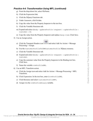 Practice 4-4: Transformation Using MFL (continued)
              g) From the drop-down list, select fileName.
              h) Click the Expression link.
              i) Click the XQuery Functions tab.
              j) Under Assessors, click fn:data.
              k) Copy the value from the Property Inspector to the text box.
              l) Click the Variable Structures tab.
              m) Expand and select $body – updateProfile (request) > updateProfile >




                                                                                                 Oracle University and The Consultants Network use only
                 customer > Id.
              n) Copy the value from the Property Inspector and replace $arg-item. Click Save.
           5) Use an Assign action.

              a) Click the Transport Headers icon        and select Add An Action > Message
                 Processing > Assign.
              b) Use the CustomerProfileToCRMCustomerProfile XQuery resource.
              c) Click the Variable Structures tab.
              d) Expand and select $body – updateProfile (request) > updateProfile >
                 customer.
              e) Copy the customer value from the Property Inspector to the Binding text box.
                 Click Save.
              f) Name the variable crmProfileXML.
           6) Use an MFL Transform action.
              a) Click the Assign icon and select Add An Action > Message Processing > MFL
                 Transform.
              b) Click Expression. In the text box, enter $crmProfileXML.
              c) Click Resource and select customerProfileMFL.
              d) Assign it to the crmProfileBinary variable.




                Oracle Service Bus 10g R3: Design & Integrate Services for SOA A - 34
THESE eKIT MATERIALS ARE FOR YOUR USE IN THIS CLASSROOM ONLY. COPYING eKIT MATERIALS FROM THIS
                               COMPUTER IS STRICTLY PROHIBITED
 